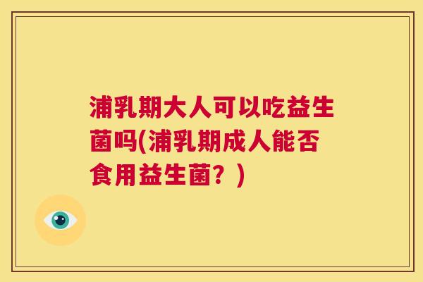 浦乳期大人可以吃益生菌吗(浦乳期成人能否食用益生菌？)