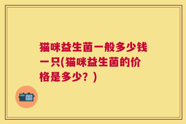猫咪益生菌一般多少钱一只(猫咪益生菌的价格是多少？)