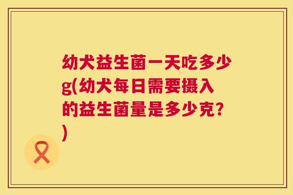 幼犬益生菌一天吃多少g(幼犬每日需要摄入的益生菌量是多少克？)