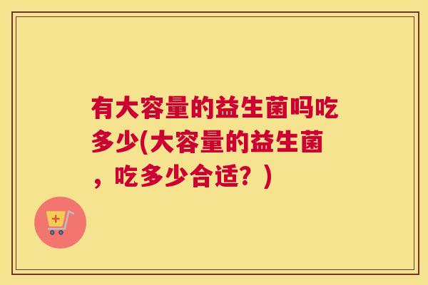 有大容量的益生菌吗吃多少(大容量的益生菌，吃多少合适？)