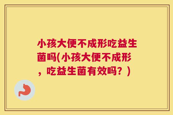 小孩大便不成形吃益生菌吗(小孩大便不成形，吃益生菌有效吗？)