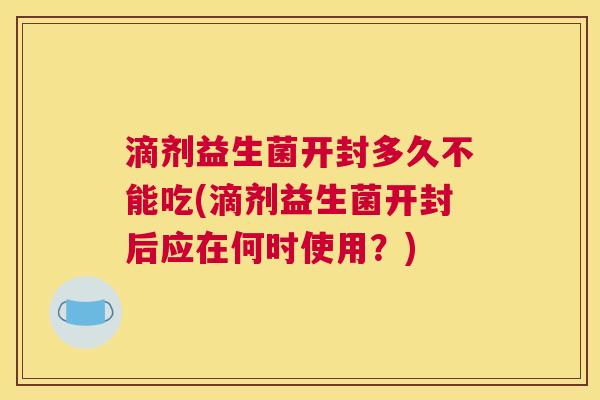 滴剂益生菌开封多久不能吃(滴剂益生菌开封后应在何时使用？)
