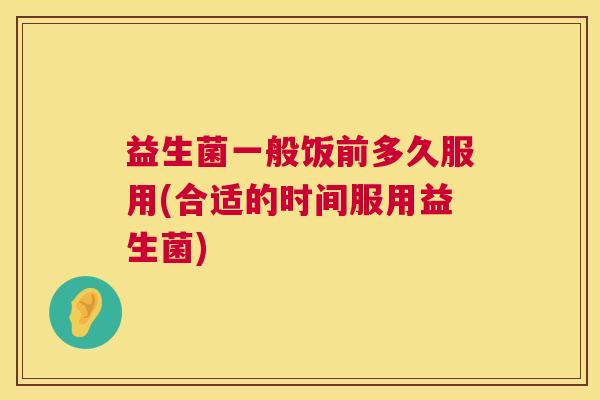益生菌一般饭前多久服用(合适的时间服用益生菌)