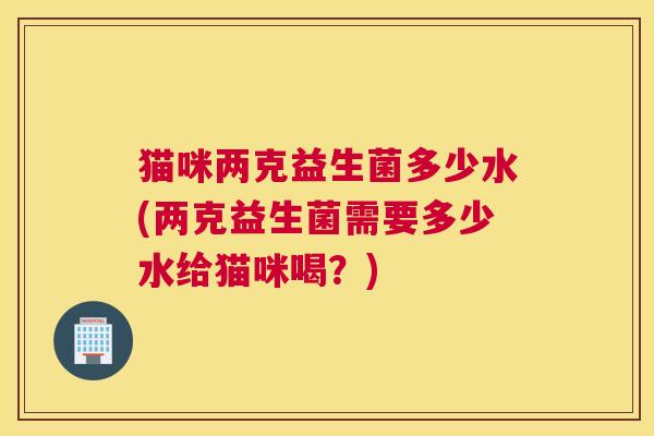 猫咪两克益生菌多少水(两克益生菌需要多少水给猫咪喝？)