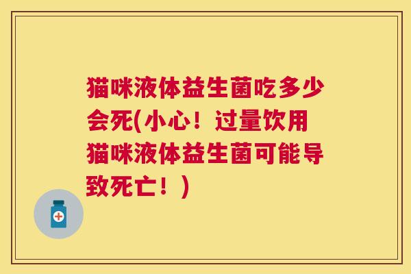猫咪液体益生菌吃多少会死(小心！过量饮用猫咪液体益生菌可能导致死亡！)