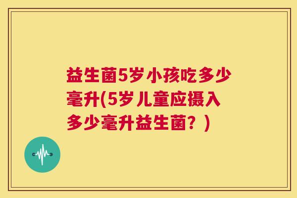 益生菌5岁小孩吃多少毫升(5岁儿童应摄入多少毫升益生菌？)