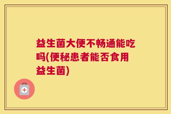 益生菌大便不畅通能吃吗(便秘患者能否食用益生菌)