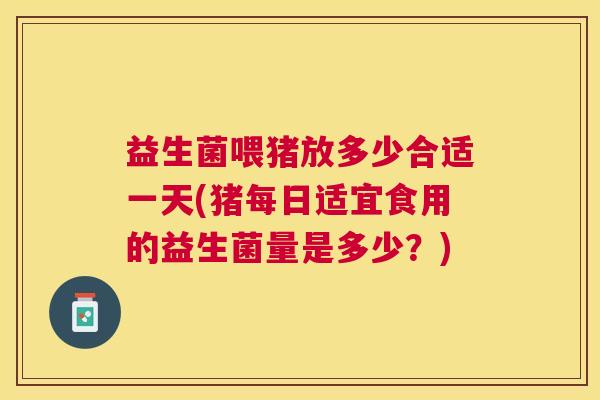 益生菌喂猪放多少合适一天(猪每日适宜食用的益生菌量是多少？)