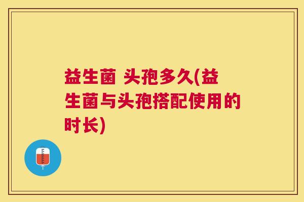 益生菌 头孢多久(益生菌与头孢搭配使用的时长)