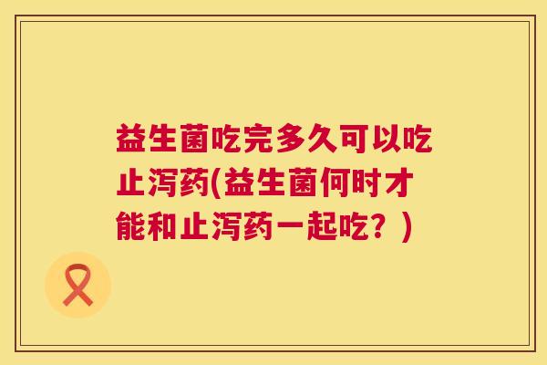 益生菌吃完多久可以吃止泻药(益生菌何时才能和止泻药一起吃？)