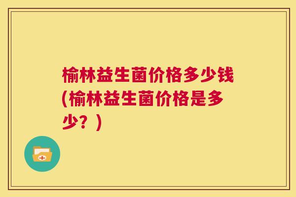 榆林益生菌价格多少钱(榆林益生菌价格是多少？)