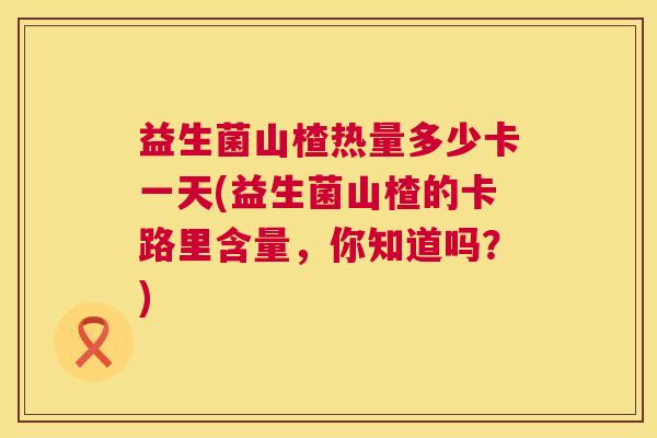 益生菌山楂热量多少卡一天(益生菌山楂的卡路里含量，你知道吗？)