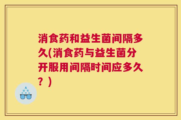消食药和益生菌间隔多久(消食药与益生菌分开服用间隔时间应多久？)