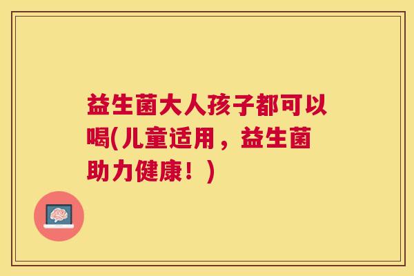 益生菌大人孩子都可以喝(儿童适用，益生菌助力健康！)