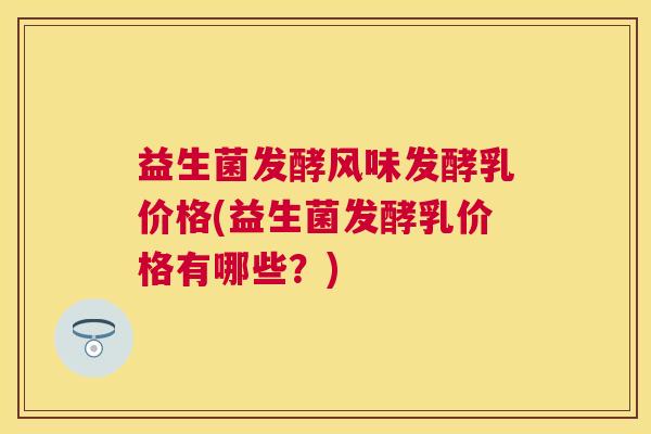 益生菌发酵风味发酵乳价格(益生菌发酵乳价格有哪些？)
