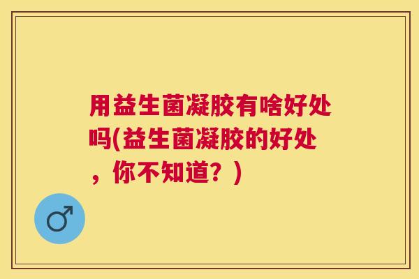 用益生菌凝胶有啥好处吗(益生菌凝胶的好处，你不知道？)
