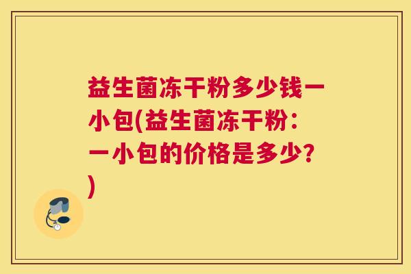 益生菌冻干粉多少钱一小包(益生菌冻干粉：一小包的价格是多少？)