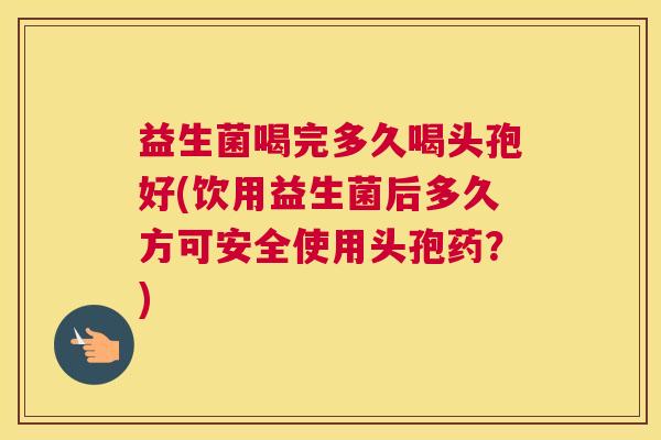 益生菌喝完多久喝头孢好(饮用益生菌后多久方可安全使用头孢药？)