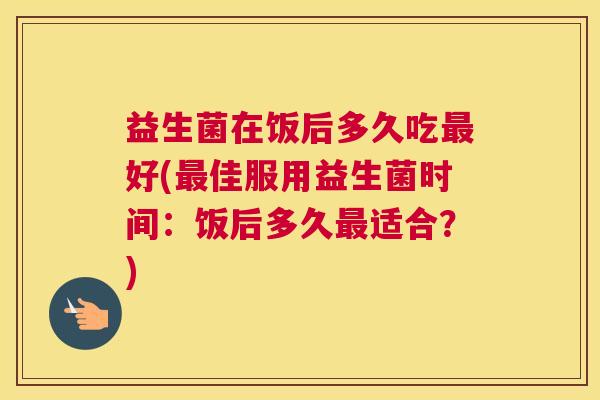 益生菌在饭后多久吃最好(最佳服用益生菌时间：饭后多久最适合？)