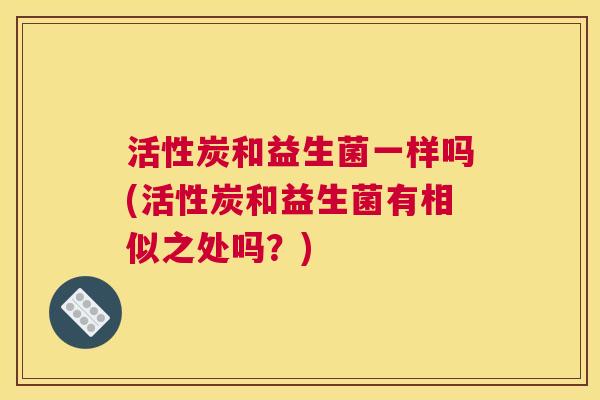 活性炭和益生菌一样吗(活性炭和益生菌有相似之处吗？)