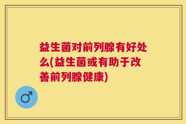 益生菌对前列腺有好处么(益生菌或有助于改善前列腺健康)