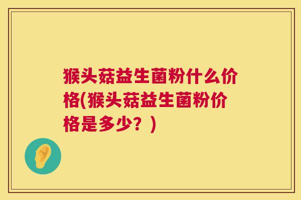 猴头菇益生菌粉什么价格(猴头菇益生菌粉价格是多少？)