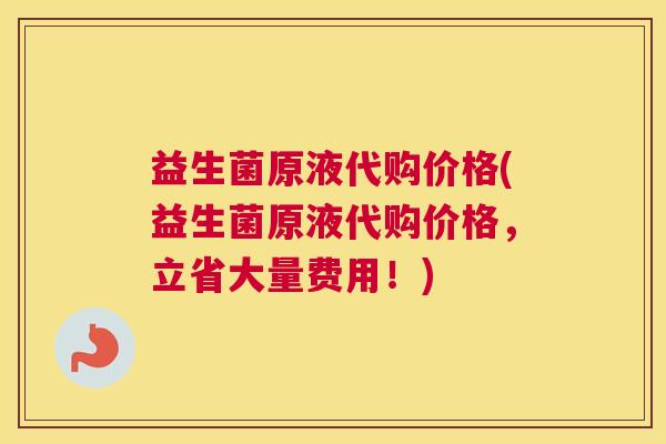 益生菌原液代购价格(益生菌原液代购价格，立省大量费用！)