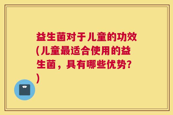 益生菌对于儿童的功效(儿童最适合使用的益生菌，具有哪些优势？)