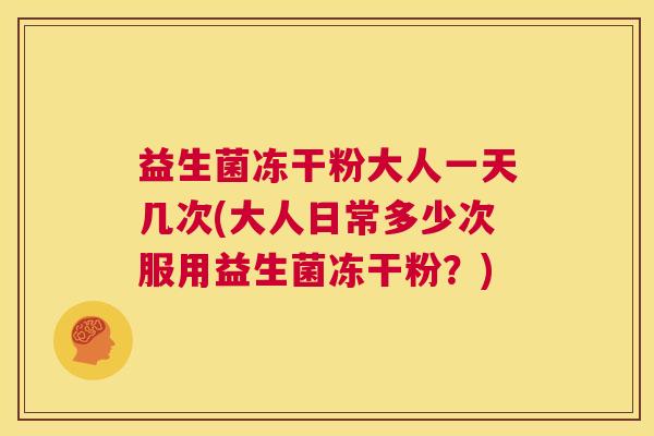 益生菌冻干粉大人一天几次(大人日常多少次服用益生菌冻干粉？)