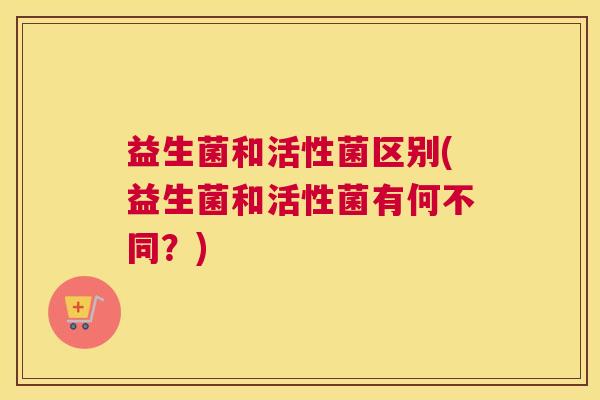 益生菌和活性菌区别(益生菌和活性菌有何不同？)