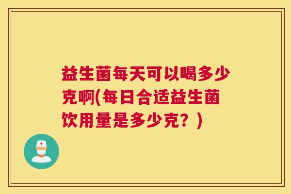 益生菌每天可以喝多少克啊(每日合适益生菌饮用量是多少克？)