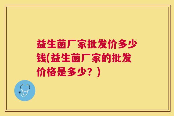 益生菌厂家批发价多少钱(益生菌厂家的批发价格是多少？)