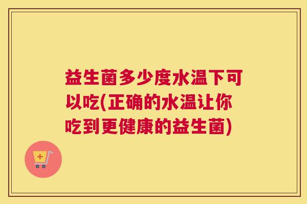 益生菌多少度水温下可以吃(正确的水温让你吃到更健康的益生菌)