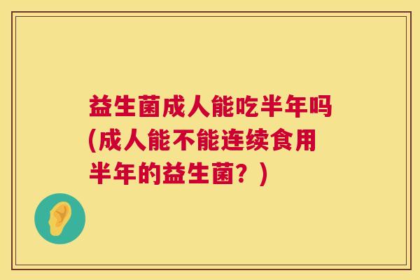 益生菌成人能吃半年吗(成人能不能连续食用半年的益生菌？)