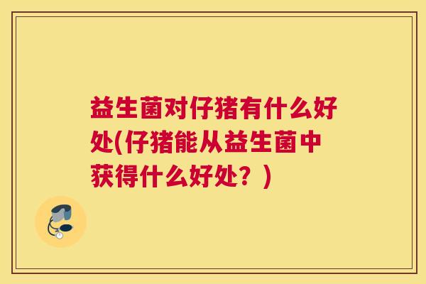 益生菌对仔猪有什么好处(仔猪能从益生菌中获得什么好处？)