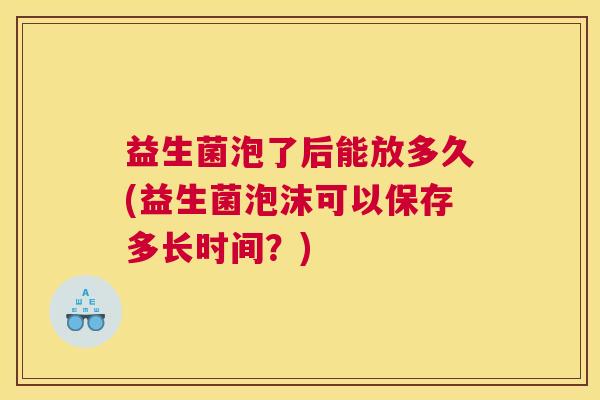益生菌泡了后能放多久(益生菌泡沫可以保存多长时间？)