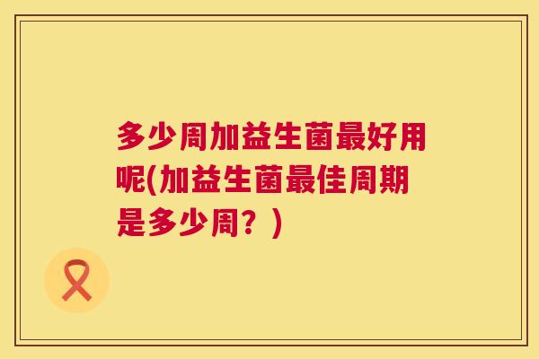 多少周加益生菌最好用呢(加益生菌最佳周期是多少周？)