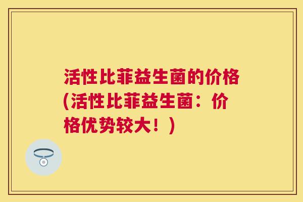 活性比菲益生菌的价格(活性比菲益生菌：价格优势较大！)