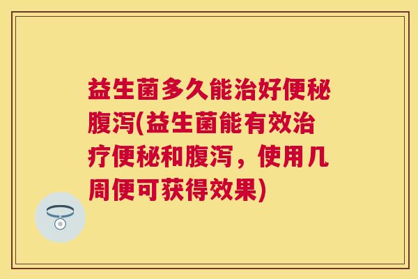 益生菌多久能治好便秘腹泻(益生菌能有效治疗便秘和腹泻，使用几周便可获得效果)