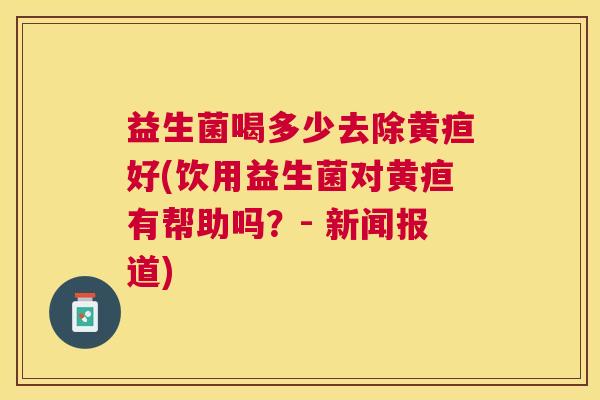 益生菌喝多少去除黄疸好(饮用益生菌对黄疸有帮助吗？- 新闻报道)