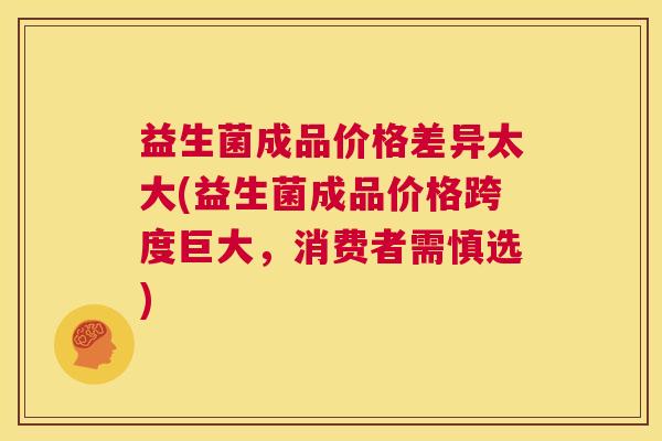 益生菌成品价格差异太大(益生菌成品价格跨度巨大，消费者需慎选)