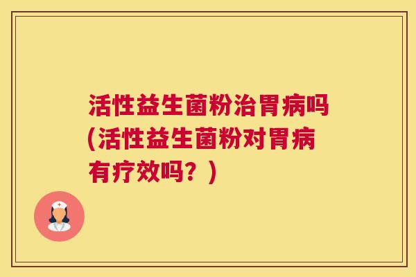 活性益生菌粉治胃病吗(活性益生菌粉对胃病有疗效吗？)