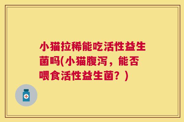 小猫拉稀能吃活性益生菌吗(小猫腹泻，能否喂食活性益生菌？)