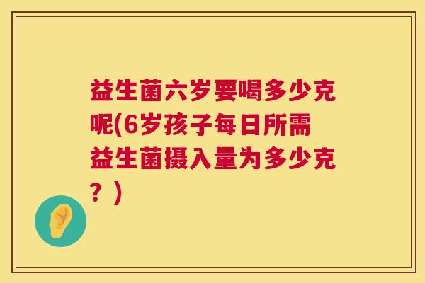 益生菌六岁要喝多少克呢(6岁孩子每日所需益生菌摄入量为多少克？)