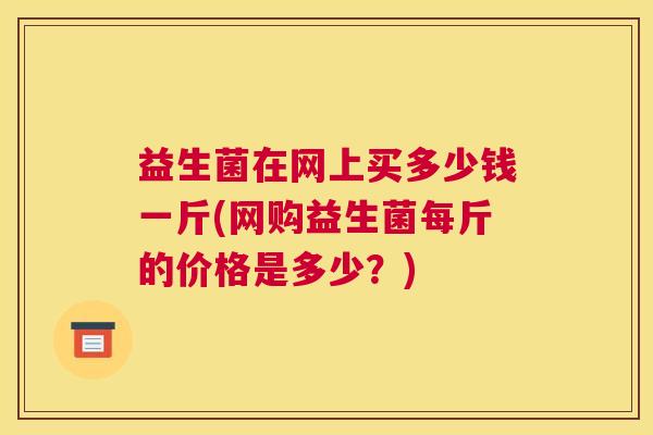 益生菌在网上买多少钱一斤(网购益生菌每斤的价格是多少？)