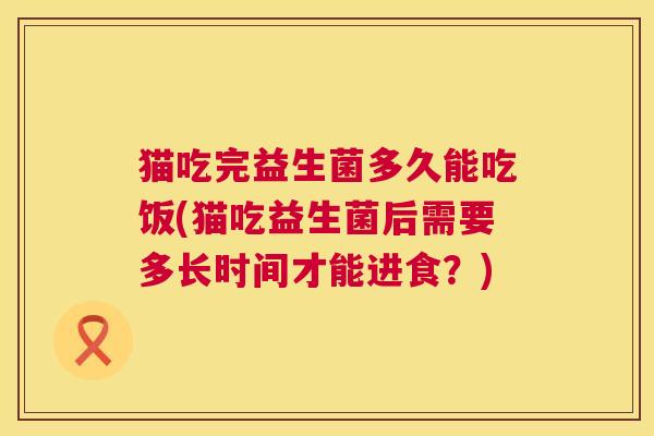 猫吃完益生菌多久能吃饭(猫吃益生菌后需要多长时间才能进食？)