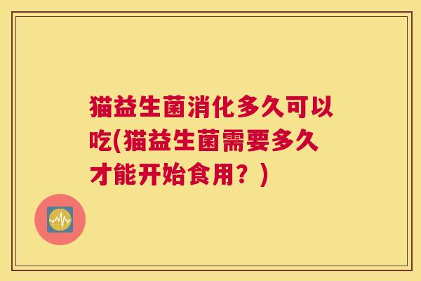 猫益生菌消化多久可以吃(猫益生菌需要多久才能开始食用？)