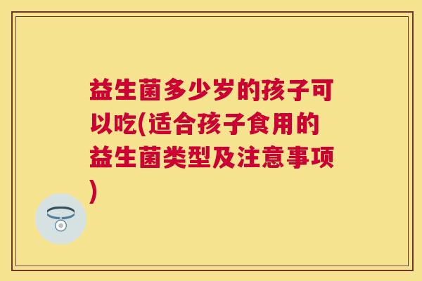 益生菌多少岁的孩子可以吃(适合孩子食用的益生菌类型及注意事项)