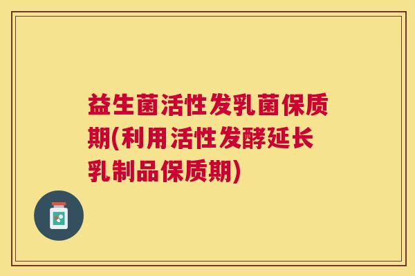 益生菌活性发乳菌保质期(利用活性发酵延长乳制品保质期)