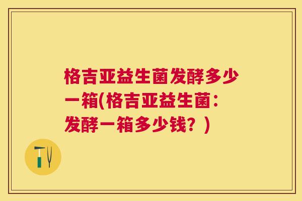 格吉亚益生菌发酵多少一箱(格吉亚益生菌：发酵一箱多少钱？)